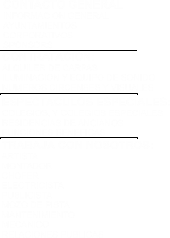 TRABAJA CON NOSOTROS: ARTISTA MONTADOR CHOFER ELECTRICISTA PUBLICISTA MOZO DE PISTA MANTENIMIENTO MECANICO RELACIONES PUBLICAS  ESPECTACULOS ESPECIALES: COLEGIOS, Y COLEGIOS ESPECIALES RESIDENCIAS DE ANCIANOS FUNCIONES BENEFICAS   CONTRATACION: ALQUILER DE CARPAS  ILUMINACION Y EQUIPO DE SONIDO NUMEROS CIRCENSES Y VISUALES    CONTACTO GENERAL INFORMACION GENERAL AYUNTAMIENTOS CORPORATIVOS SPONSORS