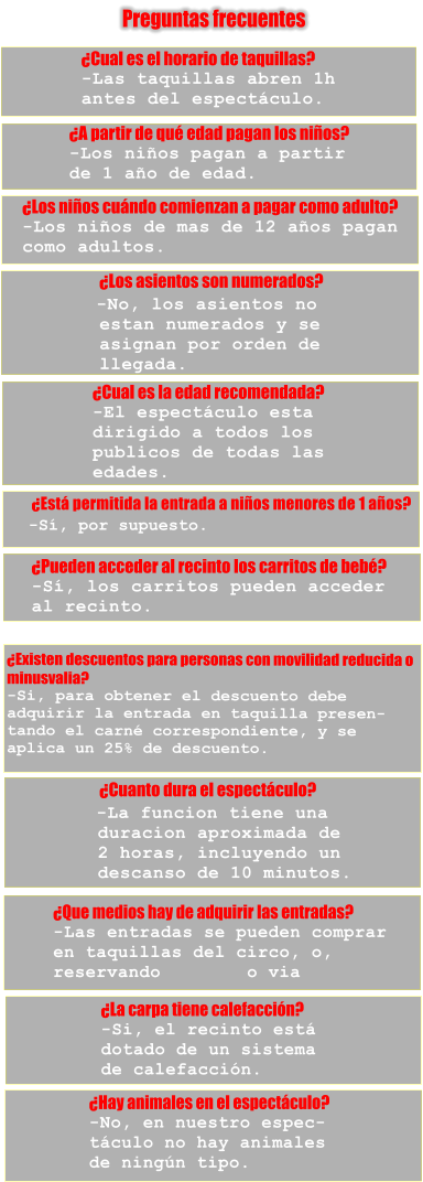 Preguntas frecuentes �Cual es el horario de taquillas?    -Las taquillas abren 1h  antes del espect�culo. �A partir de qu� edad pagan los ni�os?    -Los ni�os pagan a partir  de 1 a�o de edad. �Los ni�os cu�ndo comienzan a pagar como adulto?    -Los ni�os de mas de 12 a�os pagan  como adultos.                                 �Los asientos son numerados?                                   -No, los asientos no           estan numerados y se           asignan por orden de           llegada. �Cual es la edad recomendada?   -El espect�culo esta  dirigido a todos los  publicos de todas las  edades.         �Est� permitida la entrada a ni�os menores de 1 a�os?           -S�, por supuesto. �Pueden acceder al recinto los carritos de beb�?    -S�, los carritos pueden acceder  al recinto. �Existen descuentos para personas con movilidad reducida o  minusvalia?    -Si, para obtener el descuento debe  adquirir la entrada en taquilla presen- tando el carn� correspondiente, y se  aplica un 25% de descuento.                              �Cuanto dura el espect�culo?                                -La funcion tiene una          duracion aproximada de          2 horas, incluyendo un          descanso de 10 minutos. �Que medios hay de adquirir las entradas?    -Las entradas se pueden comprar  en taquillas del circo, o,  reservando        o via  �La carpa tiene calefacci�n?    -Si, el recinto est�  dotado de un sistema  de calefacci�n. �Hay animales en el espect�culo?    -No, en nuestro espec- t�culo no hay animales  de ning�n tipo.