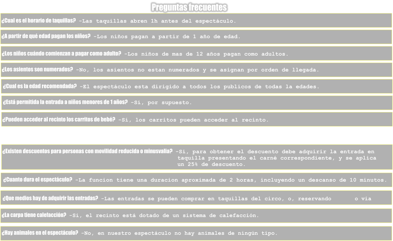 Preguntas frecuentes �Cual es el horario de taquillas?   -Las taquillas abren 1h antes del espect�culo. �A partir de qu� edad pagan los ni�os?   -Los ni�os pagan a partir de 1 a�o de edad. �Los ni�os cu�ndo comienzan a pagar como adulto?   -Los ni�os de mas de 12 a�os pagan como adultos. �Los asientos son numerados?   -No, los asientos no estan numerados y se asignan por orden de llegada. �Cual es la edad recomendada?   -El espect�culo esta dirigido a todos los publicos de todas la edades. �Est� permitida la entrada a ni�os menores de 1 a�os?   -S�, por supuesto. �Pueden acceder al recinto los carritos de beb�?   -S�, los carritos pueden acceder al recinto. �Existen descuentos para personas con movilidad reducida o minusvalia?   -Si, para obtener el descuento debe adquirir la entrada en                                                    taquilla presentando el carn� correspondiente, y se aplica                                                    un 25% de descuento. �Cuanto dura el espect�culo?   -La funcion tiene una duracion aproximada de 2 horas, incluyendo un descanso de 10 minutos. �Que medios hay de adquirir las entradas?   -Las entradas se pueden comprar en taquillas del circo, o, reservando       o via  �La carpa tiene calefacci�n?   -Si, el recinto est� dotado de un sistema de calefacci�n. �Hay animales en el espect�culo?   -No, en nuestro espect�culo no hay animales de ning�n tipo.
