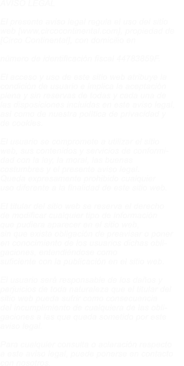 AVISO LEGAL  El presente aviso legal regula el uso del sitio  web [www,circocontinental.com], propiedad de  [Circo Continental], con domicilio en Avnd  Antonio Gaudi N� 10, c/p 29004 MALAGA, y con  n�mero de identificaci�n fiscal 44783859F.  El acceso y uso de este sitio web atribuye la  condici�n de usuario e implica la aceptaci�n  plena y sin reservas de todas y cada una de  las disposiciones incluidas en este aviso legal,  as� como de nuestra pol�tica de privacidad y  de cookies.  El usuario se compromete a utilizar el sitio  web, sus contenidos y servicios de conformi- dad con la ley, la moral, las buenas  costumbres y el presente aviso legal.  Queda expresamente prohibido cualquier  uso diferente a la finalidad de este sitio web.  El titular del sitio web se reserva el derecho  de modificar cualquier tipo de informaci�n  que pudiera aparecer en el sitio web,  sin que exista obligaci�n de preavisar o poner  en conocimiento de los usuarios dichas obli- gaciones, entendi�ndose como  suficiente con la publicaci�n en el sitio web.  El usuario ser� responsable de los da�os y  perjuicios de toda naturaleza que el titular del  sitio web pueda sufrir como consecuencia  del incumplimiento de cualquiera de las obli- gaciones a las que queda sometido por este  aviso legal.  Para cualquier consulta o aclaraci�n respecto  a este aviso legal, puede ponerse en contacto  con nosotros.