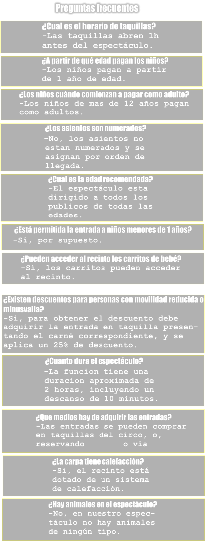 Preguntas frecuentes �Cual es el horario de taquillas?    -Las taquillas abren 1h  antes del espect�culo. �A partir de qu� edad pagan los ni�os?    -Los ni�os pagan a partir  de 1 a�o de edad. �Los ni�os cu�ndo comienzan a pagar como adulto?    -Los ni�os de mas de 12 a�os pagan  como adultos.                                 �Los asientos son numerados?                                   -No, los asientos no           estan numerados y se           asignan por orden de           llegada. �Cual es la edad recomendada?   -El espect�culo esta  dirigido a todos los  publicos de todas las  edades.         �Est� permitida la entrada a ni�os menores de 1 a�os?           -S�, por supuesto. �Pueden acceder al recinto los carritos de beb�?    -S�, los carritos pueden acceder  al recinto. �Existen descuentos para personas con movilidad reducida o  minusvalia?    -Si, para obtener el descuento debe  adquirir la entrada en taquilla presen- tando el carn� correspondiente, y se  aplica un 25% de descuento.                              �Cuanto dura el espect�culo?                                -La funcion tiene una          duracion aproximada de          2 horas, incluyendo un          descanso de 10 minutos. �Que medios hay de adquirir las entradas?    -Las entradas se pueden comprar  en taquillas del circo, o,  reservando        o via  �La carpa tiene calefacci�n?    -Si, el recinto est�  dotado de un sistema  de calefacci�n. �Hay animales en el espect�culo?    -No, en nuestro espec- t�culo no hay animales  de ning�n tipo.